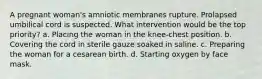 A pregnant woman's amniotic membranes rupture. Prolapsed umbilical cord is suspected. What intervention would be the top priority? a. Placing the woman in the knee-chest position. b. Covering the cord in sterile gauze soaked in saline. c. Preparing the woman for a cesarean birth. d. Starting oxygen by face mask.