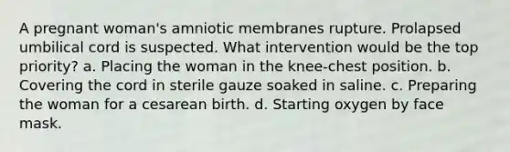 A pregnant woman's amniotic membranes rupture. Prolapsed umbilical cord is suspected. What intervention would be the top priority? a. Placing the woman in the knee-chest position. b. Covering the cord in sterile gauze soaked in saline. c. Preparing the woman for a cesarean birth. d. Starting oxygen by face mask.