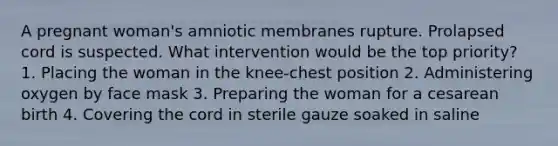 A pregnant woman's amniotic membranes rupture. Prolapsed cord is suspected. What intervention would be the top priority? 1. Placing the woman in the knee-chest position 2. Administering oxygen by face mask 3. Preparing the woman for a cesarean birth 4. Covering the cord in sterile gauze soaked in saline