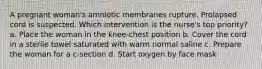 A pregnant woman's amniotic membranes rupture. Prolapsed cord is suspected. Which intervention is the nurse's top priority? a. Place the woman in the knee-chest position b. Cover the cord in a sterile towel saturated with warm normal saline c. Prepare the woman for a c-section d. Start oxygen by face mask