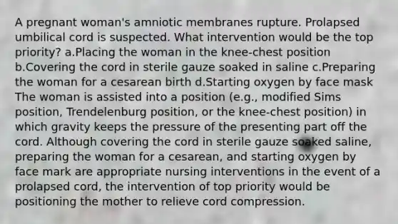 A pregnant woman's amniotic membranes rupture. Prolapsed umbilical cord is suspected. What intervention would be the top priority? a.Placing the woman in the knee-chest position b.Covering the cord in sterile gauze soaked in saline c.Preparing the woman for a cesarean birth d.Starting oxygen by face mask The woman is assisted into a position (e.g., modified Sims position, Trendelenburg position, or the knee-chest position) in which gravity keeps the pressure of the presenting part off the cord. Although covering the cord in sterile gauze soaked saline, preparing the woman for a cesarean, and starting oxygen by face mark are appropriate nursing interventions in the event of a prolapsed cord, the intervention of top priority would be positioning the mother to relieve cord compression.