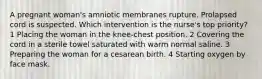 A pregnant woman's amniotic membranes rupture. Prolapsed cord is suspected. Which intervention is the nurse's top priority? 1 Placing the woman in the knee-chest position. 2 Covering the cord in a sterile towel saturated with warm normal saline. 3 Preparing the woman for a cesarean birth. 4 Starting oxygen by face mask.