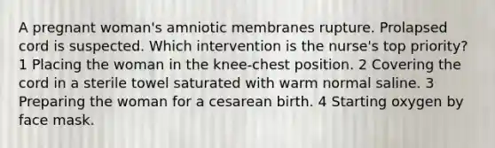 A pregnant woman's amniotic membranes rupture. Prolapsed cord is suspected. Which intervention is the nurse's top priority? 1 Placing the woman in the knee-chest position. 2 Covering the cord in a sterile towel saturated with warm normal saline. 3 Preparing the woman for a cesarean birth. 4 Starting oxygen by face mask.