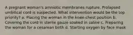 A pregnant woman's amniotic membranes rupture. Prolapsed umbilical cord is suspected. What intervention would be the top priority? a. Placing the woman in the knee-chest position b. Covering the cord in sterile gauze soaked in saline c. Preparing the woman for a cesarean birth d. Starting oxygen by face mask