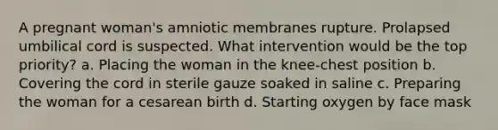 A pregnant woman's amniotic membranes rupture. Prolapsed umbilical cord is suspected. What intervention would be the top priority? a. Placing the woman in the knee-chest position b. Covering the cord in sterile gauze soaked in saline c. Preparing the woman for a cesarean birth d. Starting oxygen by face mask