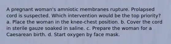 A pregnant woman's amniotic membranes rupture. Prolapsed cord is suspected. Which intervention would be the top priority? a. Place the woman in the knee-chest position. b. Cover the cord in sterile gauze soaked in saline. c. Prepare the woman for a Caesarean birth. d. Start oxygen by face mask.