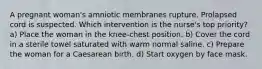 A pregnant woman's amniotic membranes rupture. Prolapsed cord is suspected. Which intervention is the nurse's top priority? a) Place the woman in the knee-chest position. b) Cover the cord in a sterile towel saturated with warm normal saline. c) Prepare the woman for a Caesarean birth. d) Start oxygen by face mask.