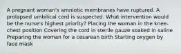 A pregnant woman's amniotic membranes have ruptured. A prolapsed umbilical cord is suspected. What intervention would be the nurse's highest priority? Placing the woman in the knee-chest position Covering the cord in sterile gauze soaked in saline Preparing the woman for a cesarean birth Starting oxygen by face mask