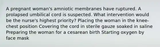 A pregnant woman's amniotic membranes have ruptured. A prolapsed umbilical cord is suspected. What intervention would be the nurse's highest priority? Placing the woman in the knee-chest position Covering the cord in sterile gauze soaked in saline Preparing the woman for a cesarean birth Starting oxygen by face mask