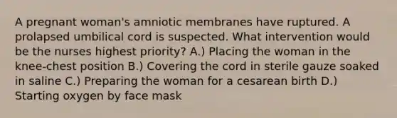 A pregnant woman's amniotic membranes have ruptured. A prolapsed umbilical cord is suspected. What intervention would be the nurses highest priority? A.) Placing the woman in the knee-chest position B.) Covering the cord in sterile gauze soaked in saline C.) Preparing the woman for a cesarean birth D.) Starting oxygen by face mask