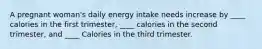 A pregnant woman's daily energy intake needs increase by ____ calories in the first trimester, ____ calories in the second trimester, and ____ Calories in the third trimester.