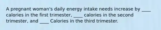 A pregnant woman's daily energy intake needs increase by ____ calories in the first trimester, ____ calories in the second trimester, and ____ Calories in the third trimester.