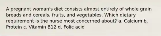 A pregnant woman's diet consists almost entirely of whole grain breads and cereals, fruits, and vegetables. Which dietary requirement is the nurse most concerned about? a. Calcium b. Protein c. Vitamin B12 d. Folic acid