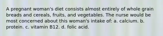 A pregnant woman's diet consists almost entirely of whole grain breads and cereals, fruits, and vegetables. The nurse would be most concerned about this woman's intake of: a. calcium. b. protein. c. vitamin B12. d. folic acid.