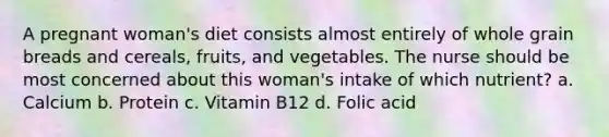 A pregnant woman's diet consists almost entirely of whole grain breads and cereals, fruits, and vegetables. The nurse should be most concerned about this woman's intake of which nutrient? a. Calcium b. Protein c. Vitamin B12 d. Folic acid