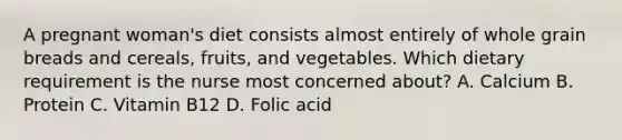 A pregnant woman's diet consists almost entirely of whole grain breads and cereals, fruits, and vegetables. Which dietary requirement is the nurse most concerned about? A. Calcium B. Protein C. Vitamin B12 D. Folic acid