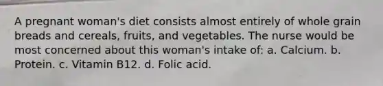 A pregnant woman's diet consists almost entirely of whole grain breads and cereals, fruits, and vegetables. The nurse would be most concerned about this woman's intake of: a. Calcium. b. Protein. c. Vitamin B12. d. Folic acid.