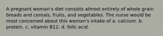 A pregnant woman's diet consists almost entirely of whole grain breads and cereals, fruits, and vegetables. The nurse would be most concerned about this woman's intake of a. calcium. b. protein. c. vitamin B12. d. folic acid.