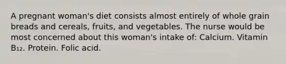 A pregnant woman's diet consists almost entirely of whole grain breads and cereals, fruits, and vegetables. The nurse would be most concerned about this woman's intake of: Calcium. Vitamin B₁₂. Protein. Folic acid.