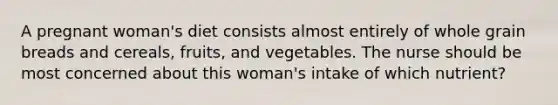 A pregnant woman's diet consists almost entirely of whole grain breads and cereals, fruits, and vegetables. The nurse should be most concerned about this woman's intake of which nutrient?