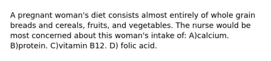 A pregnant woman's diet consists almost entirely of whole grain breads and cereals, fruits, and vegetables. The nurse would be most concerned about this woman's intake of: A)calcium. B)protein. C)vitamin B12. D) folic acid.