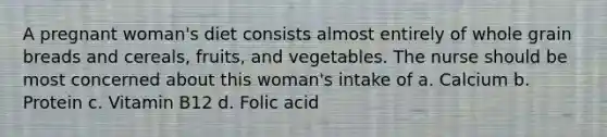 A pregnant woman's diet consists almost entirely of whole grain breads and cereals, fruits, and vegetables. The nurse should be most concerned about this woman's intake of a. Calcium b. Protein c. Vitamin B12 d. Folic acid