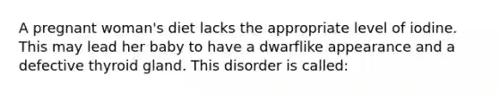 A pregnant woman's diet lacks the appropriate level of iodine. This may lead her baby to have a dwarflike appearance and a defective thyroid gland. This disorder is called: