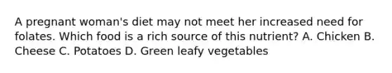 A pregnant woman's diet may not meet her increased need for folates. Which food is a rich source of this nutrient? A. Chicken B. Cheese C. Potatoes D. Green leafy vegetables