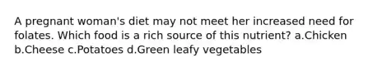 A pregnant woman's diet may not meet her increased need for folates. Which food is a rich source of this nutrient? a.Chicken b.Cheese c.Potatoes d.Green leafy vegetables
