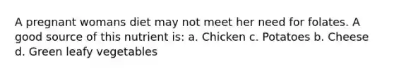 A pregnant womans diet may not meet her need for folates. A good source of this nutrient is: a. Chicken c. Potatoes b. Cheese d. Green leafy vegetables