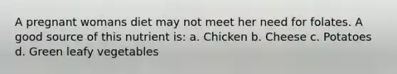 A pregnant womans diet may not meet her need for folates. A good source of this nutrient is: a. Chicken b. Cheese c. Potatoes d. Green leafy vegetables