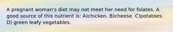 A pregnant woman's diet may not meet her need for folates. A good source of this nutrient is: A)chicken. B)cheese. C)potatoes. D) green leafy vegetables.