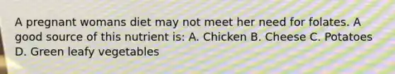 A pregnant womans diet may not meet her need for folates. A good source of this nutrient is: A. Chicken B. Cheese C. Potatoes D. Green leafy vegetables