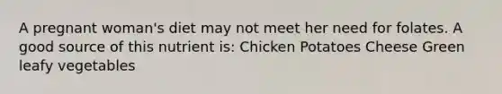 A pregnant woman's diet may not meet her need for folates. A good source of this nutrient is: Chicken Potatoes Cheese Green leafy vegetables