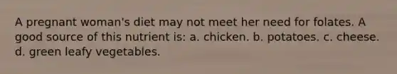 A pregnant woman's diet may not meet her need for folates. A good source of this nutrient is: a. chicken. b. potatoes. c. cheese. d. green leafy vegetables.