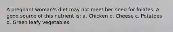 A pregnant woman's diet may not meet her need for folates. A good source of this nutrient is: a. Chicken b. Cheese c. Potatoes d. Green leafy vegetables