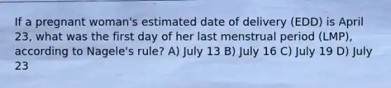 If a pregnant woman's estimated date of delivery (EDD) is April 23, what was the first day of her last menstrual period (LMP), according to Nagele's rule? A) July 13 B) July 16 C) July 19 D) July 23