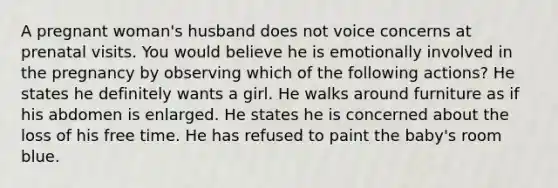 A pregnant woman's husband does not voice concerns at prenatal visits. You would believe he is emotionally involved in the pregnancy by observing which of the following actions? He states he definitely wants a girl. He walks around furniture as if his abdomen is enlarged. He states he is concerned about the loss of his free time. He has refused to paint the baby's room blue.