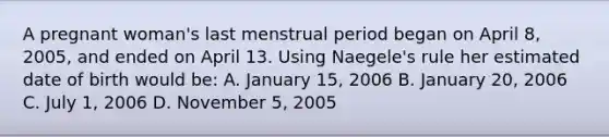 A pregnant woman's last menstrual period began on April 8, 2005, and ended on April 13. Using Naegele's rule her estimated date of birth would be: A. January 15, 2006 B. January 20, 2006 C. July 1, 2006 D. November 5, 2005