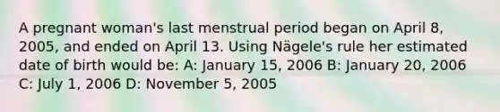 A pregnant woman's last menstrual period began on April 8, 2005, and ended on April 13. Using Nägele's rule her estimated date of birth would be: A: January 15, 2006 B: January 20, 2006 C: July 1, 2006 D: November 5, 2005