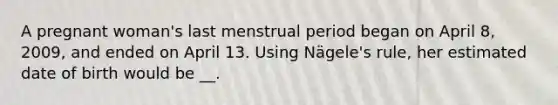 A pregnant woman's last menstrual period began on April 8, 2009, and ended on April 13. Using Nägele's rule, her estimated date of birth would be __.