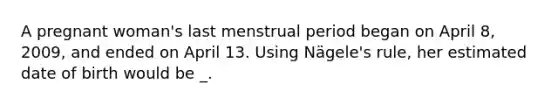 A pregnant woman's last menstrual period began on April 8, 2009, and ended on April 13. Using Nägele's rule, her estimated date of birth would be _.