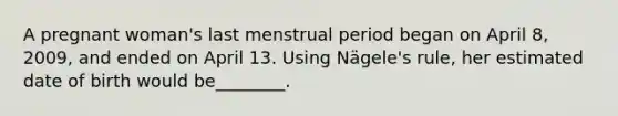 A pregnant woman's last menstrual period began on April 8, 2009, and ended on April 13. Using Nägele's rule, her estimated date of birth would be________.