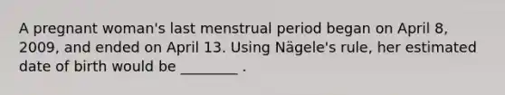 A pregnant woman's last menstrual period began on April 8, 2009, and ended on April 13. Using Nägele's rule, her estimated date of birth would be ________ .