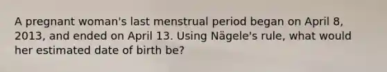 A pregnant woman's last menstrual period began on April 8, 2013, and ended on April 13. Using Nägele's rule, what would her estimated date of birth be?