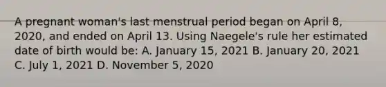 A pregnant woman's last menstrual period began on April 8, 2020, and ended on April 13. Using Naegele's rule her estimated date of birth would be: A. January 15, 2021 B. January 20, 2021 C. July 1, 2021 D. November 5, 2020