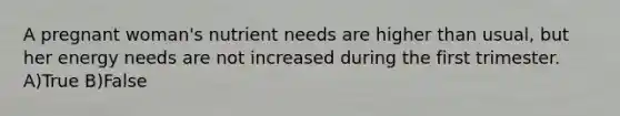 A pregnant woman's nutrient needs are higher than usual, but her energy needs are not increased during the first trimester. A)True B)False