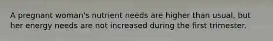 A pregnant woman's nutrient needs are higher than usual, but her energy needs are not increased during the first trimester.