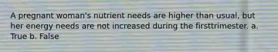 A pregnant woman's nutrient needs are higher than usual, but her energy needs are not increased during the firsttrimester. a. True b. False