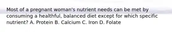 Most of a pregnant woman's nutrient needs can be met by consuming a healthful, balanced diet except for which specific nutrient? A. Protein B. Calcium C. Iron D. Folate